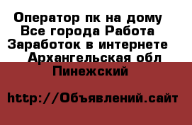 Оператор пк на дому - Все города Работа » Заработок в интернете   . Архангельская обл.,Пинежский 